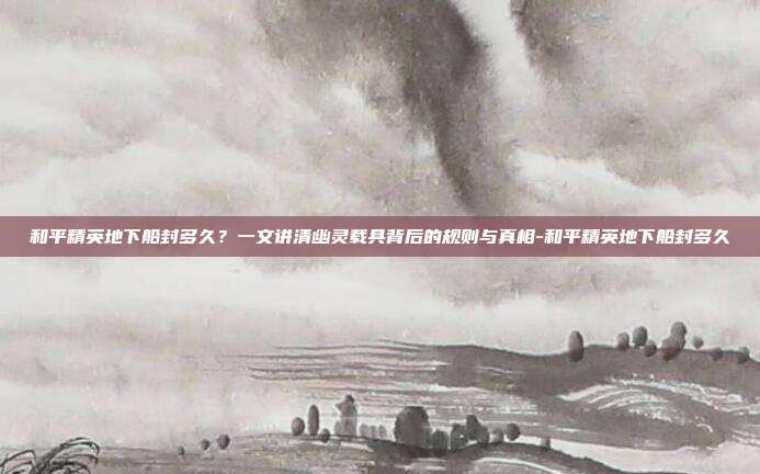 和平精英地下船封多久?一文讲清幽灵载具背后的规则与真相-和平精英地下船封多久