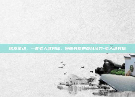 银发律动,一套老人健身操,唤醒身体的春日活力-老人健身操
