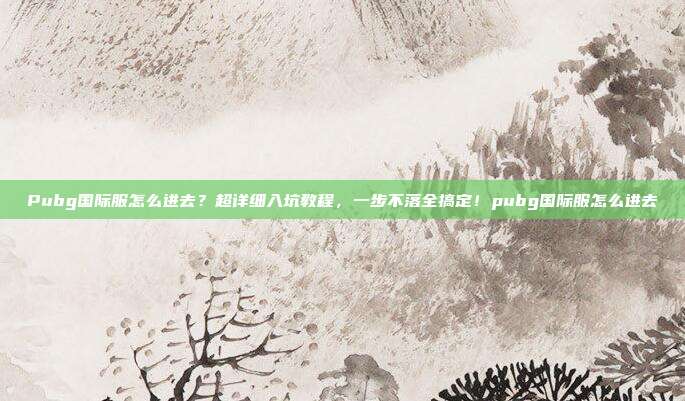 Pubg国际服怎么进去?超详细入坑教程,一步不落全搞定!pubg国际服怎么进去