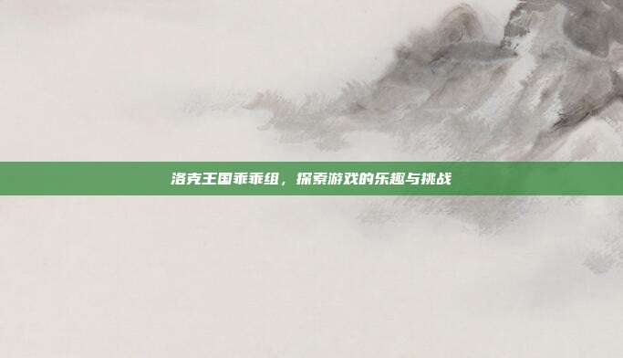 洛克王国乖乖组,探索游戏的乐趣与挑战