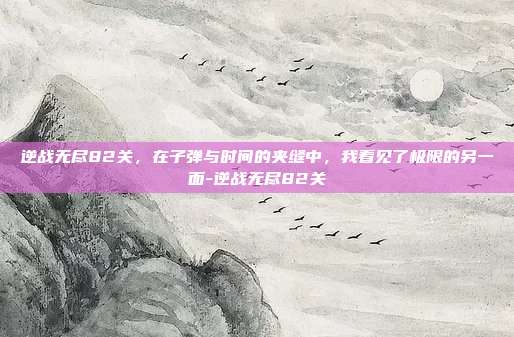 逆战无尽82关,在子弹与时间的夹缝中,我看见了极限的另一面-逆战无尽82关