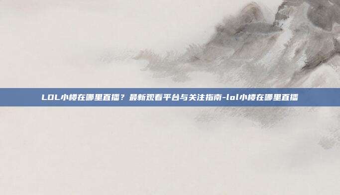 LOL小楼在哪里直播?最新观看平台与关注指南-lol小楼在哪里直播