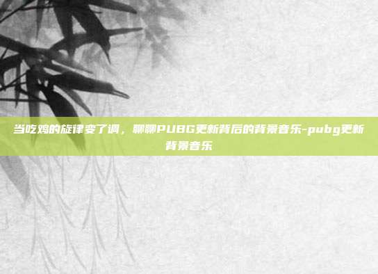 当吃鸡的旋律变了调,聊聊PUBG更新背后的背景音乐-pubg更新背景音乐
