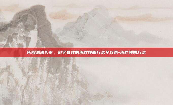 告别漫漫长夜,科学有效的治疗睡眠方法全攻略-治疗睡眠方法