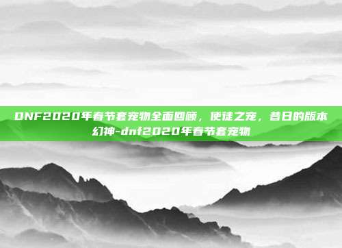 DNF2020年春节套宠物全面回顾,使徒之宠,昔日的版本幻神-dnf2020年春节套宠物