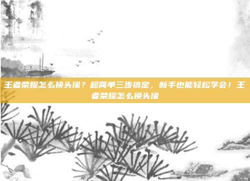 王者荣耀怎么换头像?超简单三步搞定,新手也能轻松学会!王者荣耀怎么换头像