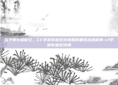 当子弹划破时空,CF手游穿越式转场如何重塑战场叙事-cf手游穿越式转场