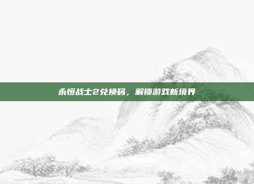 永恒战士2兑换码,解锁游戏新境界