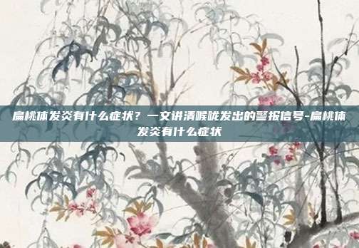 扁桃体发炎有什么症状?一文讲清喉咙发出的警报信号-扁桃体发炎有什么症状