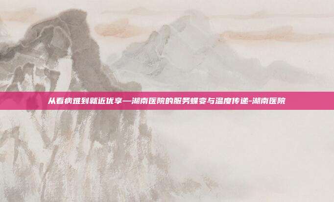从看病难到就近优享—湖南医院的服务蝶变与温度传递-湖南医院