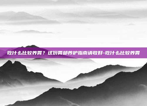 吃什么比较养胃?这份胃部养护指南请收好-吃什么比较养胃