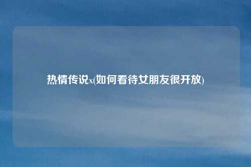 热情传说x(如何看待女朋友很开放)
