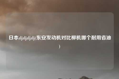日本zljzljzljzlj(东安发动机对比柳机哪个耐用省油)