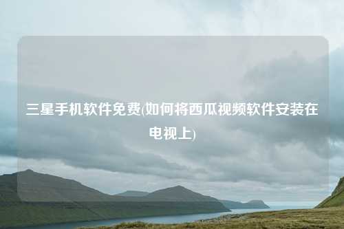 三星手机软件免费(如何将西瓜视频软件安装在电视上)