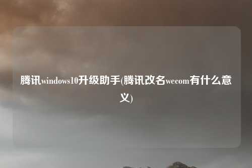 腾讯windows10升级助手(腾讯改名wecom有什么意义)