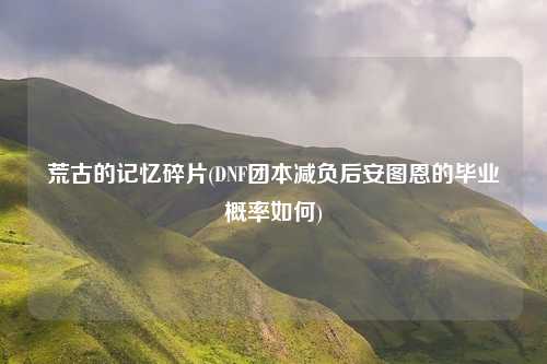 荒古的记忆碎片(DNF团本减负后安图恩的毕业概率如何)
