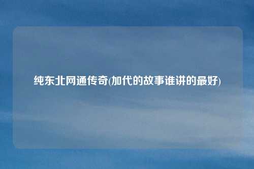 纯东北网通传奇(加代的故事谁讲的最好)