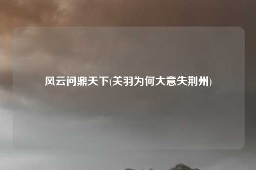 风云问鼎天下(关羽为何大意失荆州)