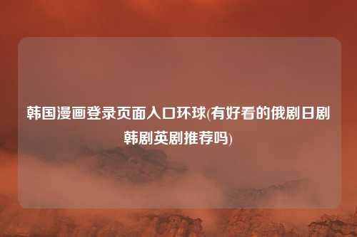 韩国漫画登录页面入口环球(有好看的俄剧日剧韩剧英剧推荐吗)