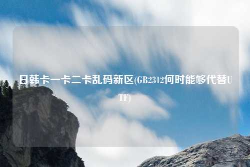 日韩卡一卡二卡乱码新区(GB2312何时能够代替UTF)