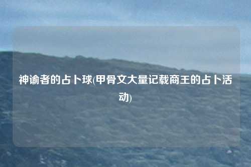 神谕者的占卜球(甲骨文大量记载商王的占卜活动)