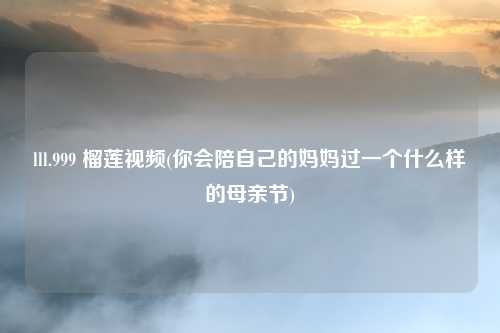 lll.999 榴莲视频(你会陪自己的妈妈过一个什么样的母亲节)