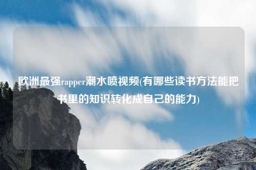 欧洲最强rapper潮水喷视频(有哪些读书方法能把书里的知识转化成自己的能力)