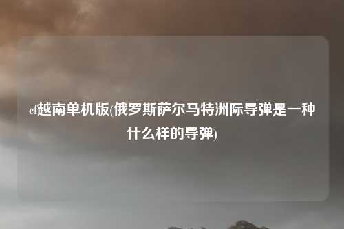 cf越南单机版(俄罗斯萨尔马特洲际导弹是一种什么样的导弹)