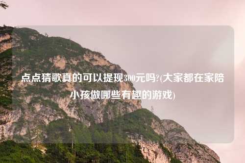 点点猜歌真的可以提现300元吗?(大家都在家陪小孩做哪些有趣的游戏)