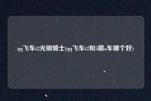 qq飞车t2光明骑士(qq飞车t2和5喷a车哪个好)