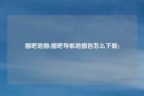 图吧地图(图吧导航地图包怎么下载)