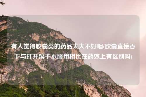 有人觉得胶囊类的药品太大不好咽(胶囊直接吞下与打开溶于水服用相比在药效上有区别吗)