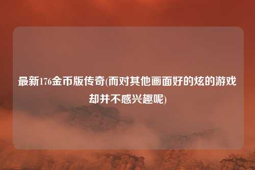 最新176金币版传奇(而对其他画面好的炫的游戏却并不感兴趣呢)