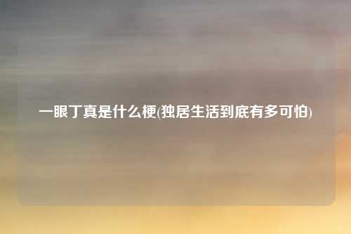 一眼丁真是什么梗(独居生活到底有多可怕)