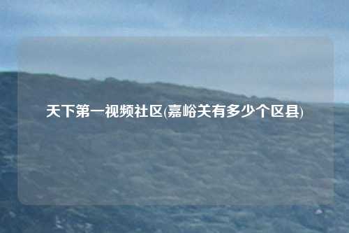 天下第一视频社区(嘉峪关有多少个区县)