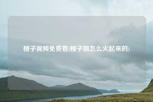 桃子视频免费看(桃子姐怎么火起来的)