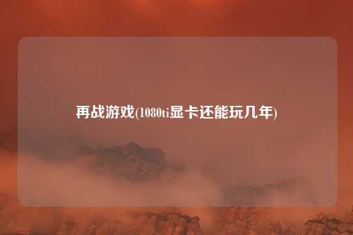 再战游戏(1080ti显卡还能玩几年)