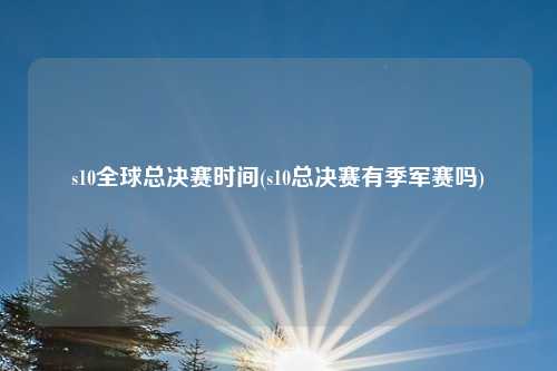 s10全球总决赛时间(s10总决赛有季军赛吗)