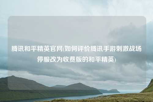 腾讯和平精英官网(如何评价腾讯手游刺激战场停服改为收费版的和平精英)