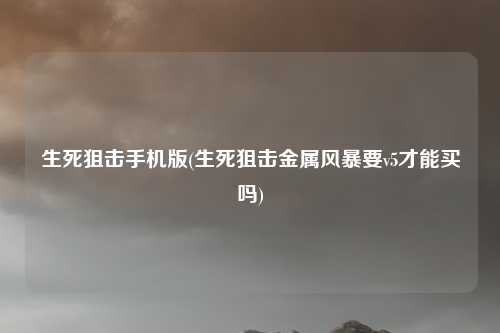 生死狙击手机版(生死狙击金属风暴要v5才能买吗)