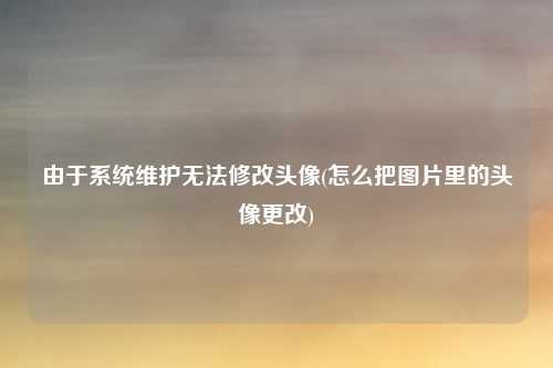 由于系统维护无法修改头像(怎么把图片里的头像更改)