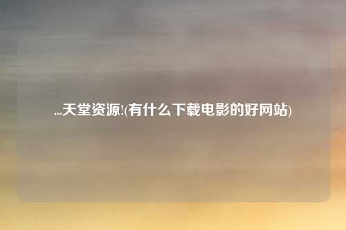 ...天堂资源!(有什么下载电影的好网站)