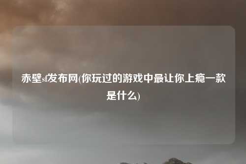 赤壁sf发布网(你玩过的游戏中最让你上瘾一款是什么)