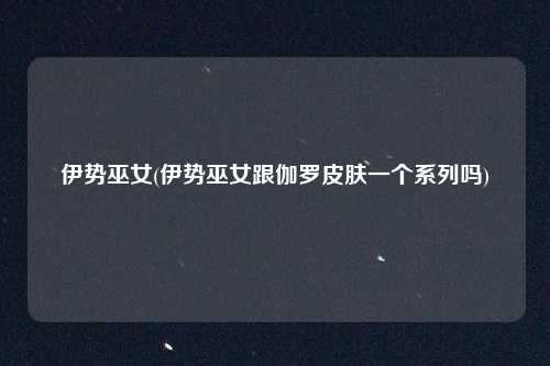 伊势巫女(伊势巫女跟伽罗皮肤一个系列吗)