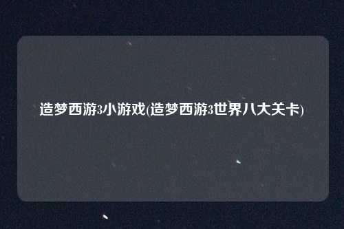 造梦西游3小游戏(造梦西游3世界八大关卡)