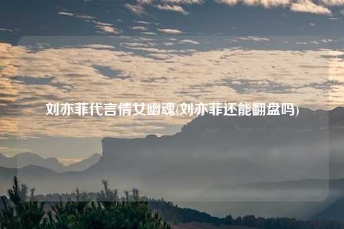 刘亦菲代言倩女幽魂(刘亦菲还能翻盘吗)