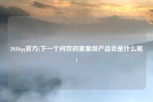 2010qq官方(下一个问世的重量级产品会是什么呢)