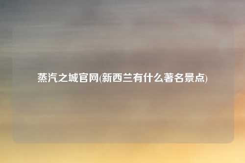 蒸汽之城官网(新西兰有什么著名景点)