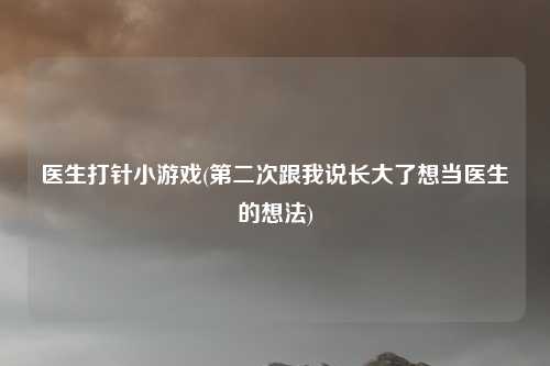 医生打针小游戏(第二次跟我说长大了想当医生的想法)
