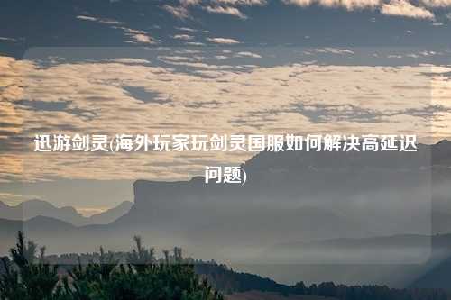 迅游剑灵(海外玩家玩剑灵国服如何解决高延迟问题)